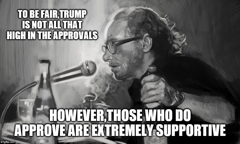 TO BE FAIR,TRUMP IS NOT ALL THAT HIGH IN THE APPROVALS HOWEVER,THOSE WHO DO APPROVE ARE EXTREMELY SUPPORTIVE | made w/ Imgflip meme maker