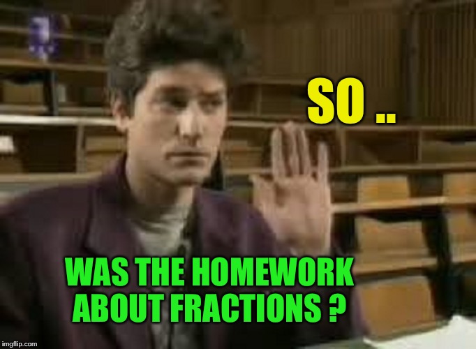 Student | SO .. WAS THE HOMEWORK ABOUT FRACTIONS ? | image tagged in student | made w/ Imgflip meme maker