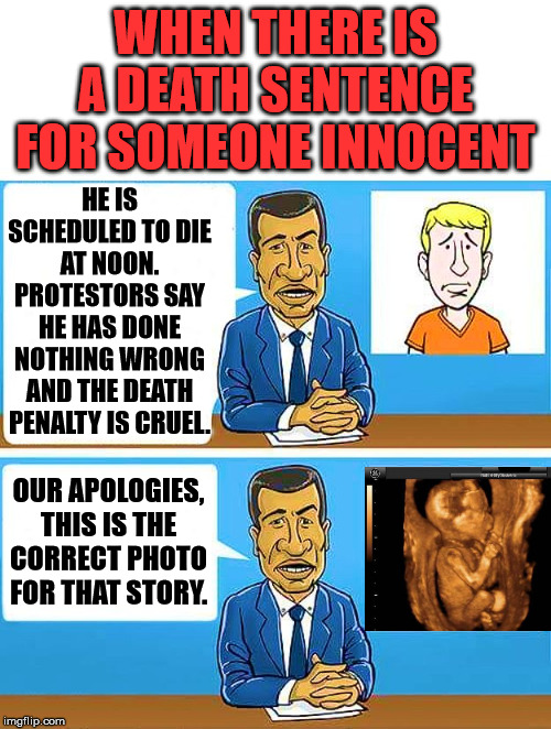 We should value all life. | WHEN THERE IS A DEATH SENTENCE FOR SOMEONE INNOCENT; HE IS SCHEDULED TO DIE AT NOON. PROTESTORS SAY HE HAS DONE NOTHING WRONG AND THE DEATH PENALTY IS CRUEL. OUR APOLOGIES, THIS IS THE CORRECT PHOTO FOR THAT STORY. | image tagged in pro life,abortion is murder | made w/ Imgflip meme maker