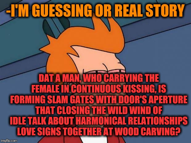 -Just leave them alone if should be envy. | -I'M GUESSING OR REAL STORY; DAT A MAN, WHO CARRYING THE FEMALE IN CONTINUOUS KISSING, IS FORMING SLAM GATES WITH DOOR'S APERTURE THAT CLOSING THE WILD WIND OF IDLE TALK ABOUT HARMONICAL RELATIONSHIPS LOVE SIGNS TOGETHER AT WOOD CARVING? | image tagged in stoned fry,futurama fry,romantic kiss,transformation,relationships,feeling cute | made w/ Imgflip meme maker