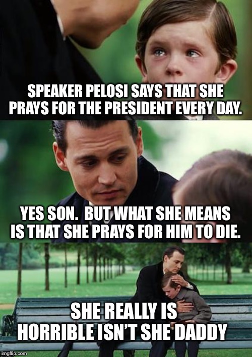 Finding Neverland Meme | SPEAKER PELOSI SAYS THAT SHE PRAYS FOR THE PRESIDENT EVERY DAY. YES SON.  BUT WHAT SHE MEANS IS THAT SHE PRAYS FOR HIM TO DIE. SHE REALLY IS HORRIBLE ISN’T SHE DADDY | image tagged in memes,finding neverland | made w/ Imgflip meme maker