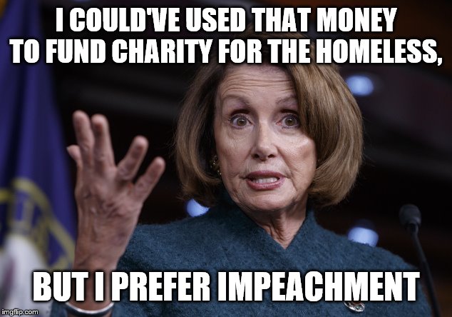 Good old Nancy Pelosi | I COULD'VE USED THAT MONEY TO FUND CHARITY FOR THE HOMELESS, BUT I PREFER IMPEACHMENT | image tagged in good old nancy pelosi | made w/ Imgflip meme maker