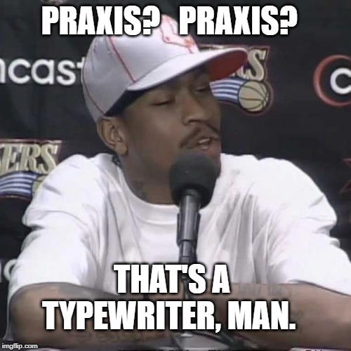 Allen Iverson Practice | PRAXIS?   PRAXIS? THAT'S A TYPEWRITER, MAN. | image tagged in allen iverson practice | made w/ Imgflip meme maker