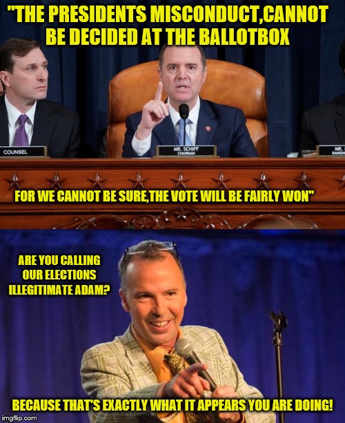 Schiff doing exactly what he accused trump of doing |  "THE PRESIDENTS MISCONDUCT,CANNOT BE DECIDED AT THE BALLOTBOX; FOR WE CANNOT BE SURE,THE VOTE WILL BE FAIRLY WON"; ARE YOU CALLING OUR ELECTIONS ILLEGITIMATE ADAM? BECAUSE THAT'S EXACTLY WHAT IT APPEARS YOU ARE DOING! | image tagged in political theater,kabuki,farce,hypocrites,wanttothroatpunchamofo | made w/ Imgflip meme maker