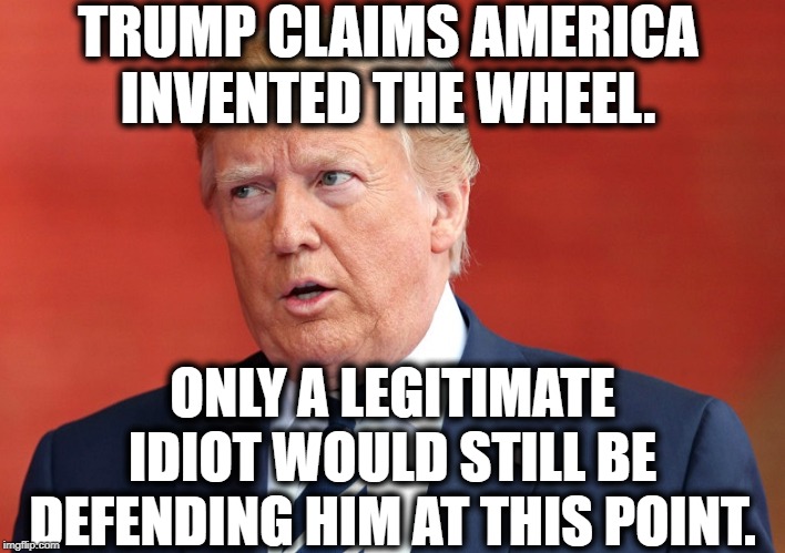 Proof You're An Idiot | TRUMP CLAIMS AMERICA INVENTED THE WHEEL. ONLY A LEGITIMATE IDIOT WOULD STILL BE DEFENDING HIM AT THIS POINT. | image tagged in donald trump,moron,impeach trump,traitor,stupid,idiot | made w/ Imgflip meme maker
