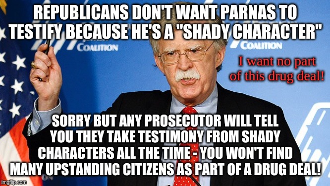 Also, why is Giuliani associated with such a shady character and why was he brought into Trump's orbit? | REPUBLICANS DON'T WANT PARNAS TO TESTIFY BECAUSE HE'S A "SHADY CHARACTER"; I want no part of this drug deal! SORRY BUT ANY PROSECUTOR WILL TELL YOU THEY TAKE TESTIMONY FROM SHADY CHARACTERS ALL THE TIME - YOU WON'T FIND MANY UPSTANDING CITIZENS AS PART OF A DRUG DEAL! | image tagged in john bolton,memes,politics | made w/ Imgflip meme maker