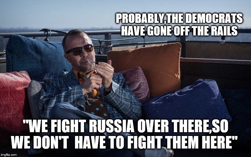 PROBABLY,THE DEMOCRATS HAVE GONE OFF THE RAILS "WE FIGHT RUSSIA OVER THERE,SO WE DON'T  HAVE TO FIGHT THEM HERE" | made w/ Imgflip meme maker
