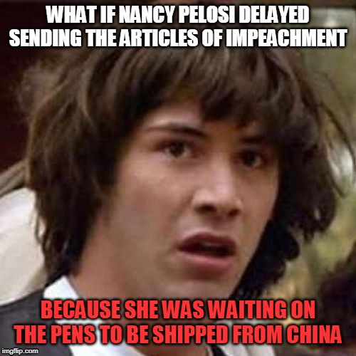 whoa | WHAT IF NANCY PELOSI DELAYED SENDING THE ARTICLES OF IMPEACHMENT; BECAUSE SHE WAS WAITING ON THE PENS TO BE SHIPPED FROM CHINA | image tagged in pelosi,trump impeachment | made w/ Imgflip meme maker