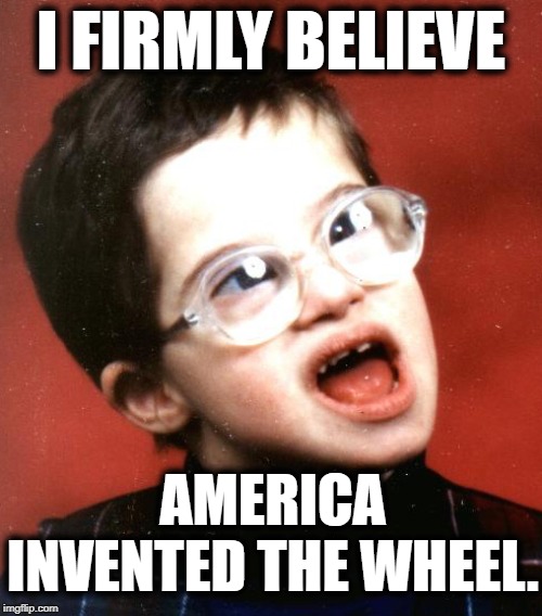Trump Supporters | I FIRMLY BELIEVE; AMERICA INVENTED THE WHEEL. | image tagged in donald trump,trump supporters,america,invented,wheel,moron | made w/ Imgflip meme maker