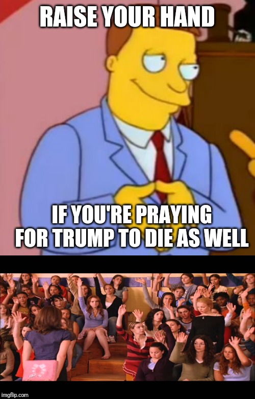 RAISE YOUR HAND IF YOU'RE PRAYING FOR TRUMP TO DIE AS WELL | image tagged in raise hand mean girls,lionel hutz lawyer simpsons | made w/ Imgflip meme maker