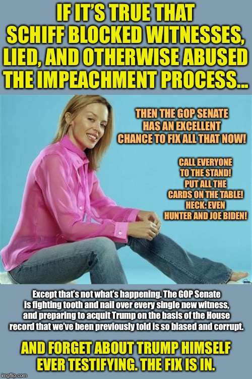 We’re on course for the most rushed and rigged impeachment trial in our country’s history, which would set a ghastly precedent | IF IT’S TRUE THAT SCHIFF BLOCKED WITNESSES, LIED, AND OTHERWISE ABUSED THE IMPEACHMENT PROCESS... THEN THE GOP SENATE HAS AN EXCELLENT CHANCE TO FIX ALL THAT NOW! CALL EVERYONE TO THE STAND! PUT ALL THE CARDS ON THE TABLE! HECK: EVEN HUNTER AND JOE BIDEN! Except that’s not what’s happening. The GOP Senate is fighting tooth and nail over every single new witness, and preparing to acquit Trump on the basis of the House record that we’ve been previously told is so biased and corrupt. AND FORGET ABOUT TRUMP HIMSELF EVER TESTIFYING. THE FIX IS IN. | image tagged in kylie jeans,trump impeachment,impeachment,impeach trump,mitch mcconnell,adam schiff | made w/ Imgflip meme maker