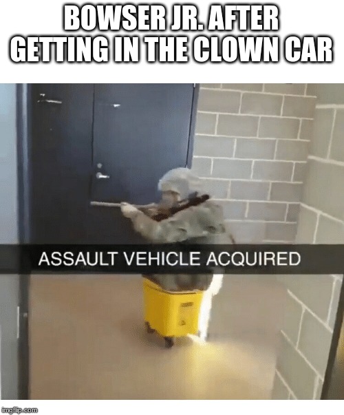 BOWSER JR. AFTER GETTING IN THE CLOWN CAR | image tagged in assualt,mario,bowser,meme,memes | made w/ Imgflip meme maker