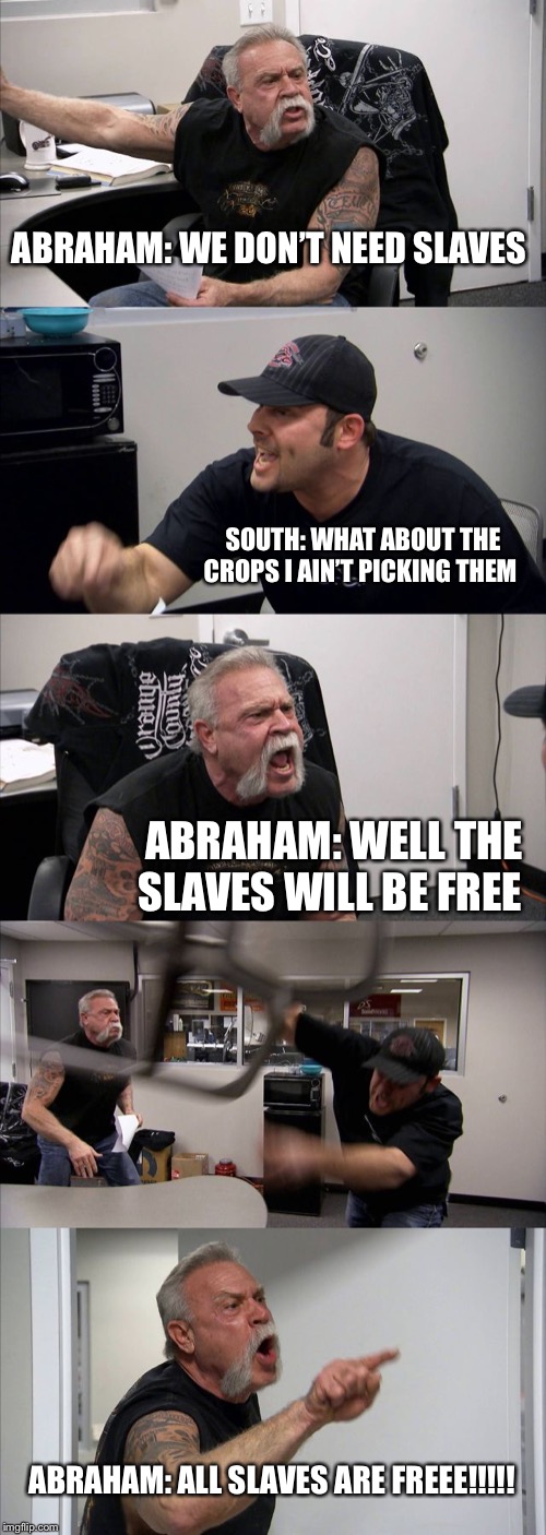 American Chopper Argument | ABRAHAM: WE DON’T NEED SLAVES; SOUTH: WHAT ABOUT THE CROPS I AIN’T PICKING THEM; ABRAHAM: WELL THE SLAVES WILL BE FREE; ABRAHAM: ALL SLAVES ARE FREEE!!!!! | image tagged in memes,american chopper argument | made w/ Imgflip meme maker