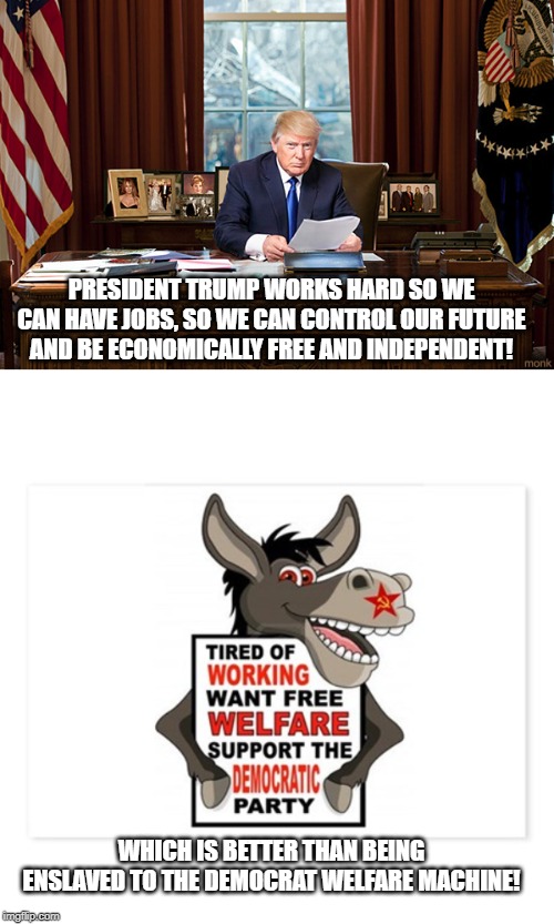 Paychecks vs Welfare checks | PRESIDENT TRUMP WORKS HARD SO WE CAN HAVE JOBS, SO WE CAN CONTROL OUR FUTURE AND BE ECONOMICALLY FREE AND INDEPENDENT! WHICH IS BETTER THAN BEING ENSLAVED TO THE DEMOCRAT WELFARE MACHINE! | image tagged in president trump,democrats,jobs,welfare,capitalism | made w/ Imgflip meme maker