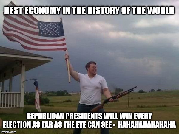 American flag shotgun guy | BEST ECONOMY IN THE HISTORY OF THE WORLD REPUBLICAN PRESIDENTS WILL WIN EVERY ELECTION AS FAR AS THE EYE CAN SEE -  HAHAHAHAHAHAHA | image tagged in american flag shotgun guy | made w/ Imgflip meme maker