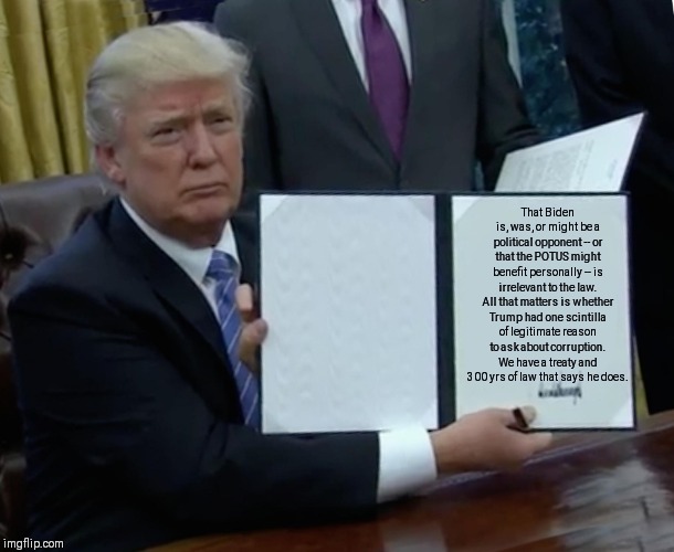 Trump Bill Signing | That Biden is, was, or might be a political opponent -- or that the POTUS might benefit personally -- is irrelevant to the law. All that matters is whether Trump had one scintilla of legitimate reason to ask about corruption. We have a treaty and 300 yrs of law that says he does. | image tagged in memes,trump bill signing | made w/ Imgflip meme maker