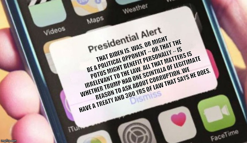 Presidential Alert | THAT BIDEN IS, WAS, OR MIGHT BE A POLITICAL OPPONENT -- OR THAT THE POTUS MIGHT BENEFIT PERSONALLY -- IS IRRELEVANT TO THE LAW. ALL THAT MATTERS IS WHETHER TRUMP HAD ONE SCINTILLA OF LEGITIMATE REASON TO ASK ABOUT CORRUPTION. WE HAVE A TREATY AND 300 YRS OF LAW THAT SAYS HE DOES. | image tagged in memes,presidential alert | made w/ Imgflip meme maker