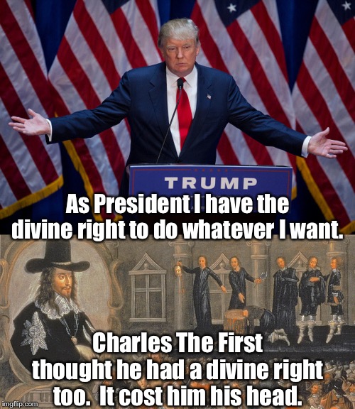 Keep following that path, King Donald... | As President I have the divine right to do whatever I want. Charles The First thought he had a divine right too.  It cost him his head. | image tagged in donald trump,charles i of england,beheading | made w/ Imgflip meme maker