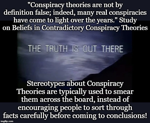 "Conspiracy theories are not by definition false; indeed, many real conspiracies have come to light over the years." Study on Beliefs in Contradictory Conspiracy Theories; Stereotypes about Conspiracy Theories are typically used to smear them across the board, instead of encouraging people to sort through facts carefully before coming to conclusions! | made w/ Imgflip meme maker