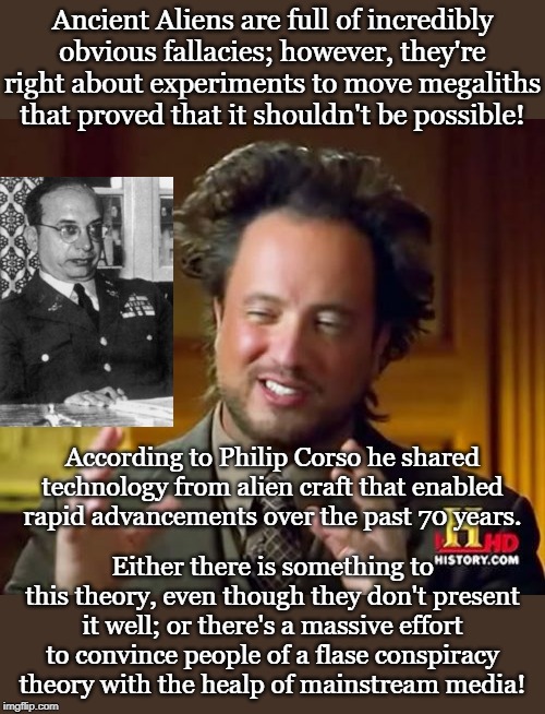 Ancient Aliens Meme | Ancient Aliens are full of incredibly obvious fallacies; however, they're right about experiments to move megaliths that proved that it shouldn't be possible! According to Philip Corso he shared technology from alien craft that enabled rapid advancements over the past 70 years. Either there is something to this theory, even though they don't present it well; or there's a massive effort to convince people of a flase conspiracy theory with the healp of mainstream media! | image tagged in memes,ancient aliens | made w/ Imgflip meme maker