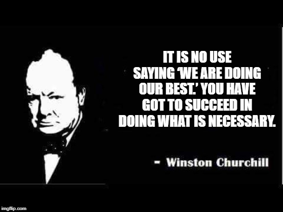 Churchill | IT IS NO USE SAYING ‘WE ARE DOING OUR BEST.’ YOU HAVE GOT TO SUCCEED IN DOING WHAT IS NECESSARY. | image tagged in churchill | made w/ Imgflip meme maker