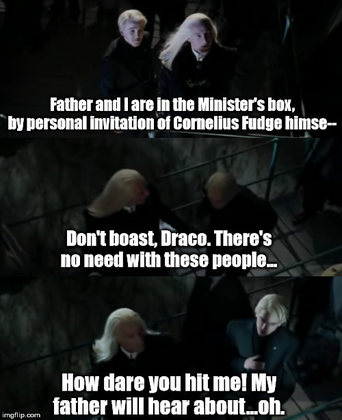 Malfoy Family Meme | Father and I are in the Minister's box, by personal invitation of Cornelius Fudge himse--; Don't boast, Draco. There's no need with these people... How dare you hit me! My father will hear about...oh. | image tagged in draco malfoy,lucius malfoy,harry potter | made w/ Imgflip meme maker