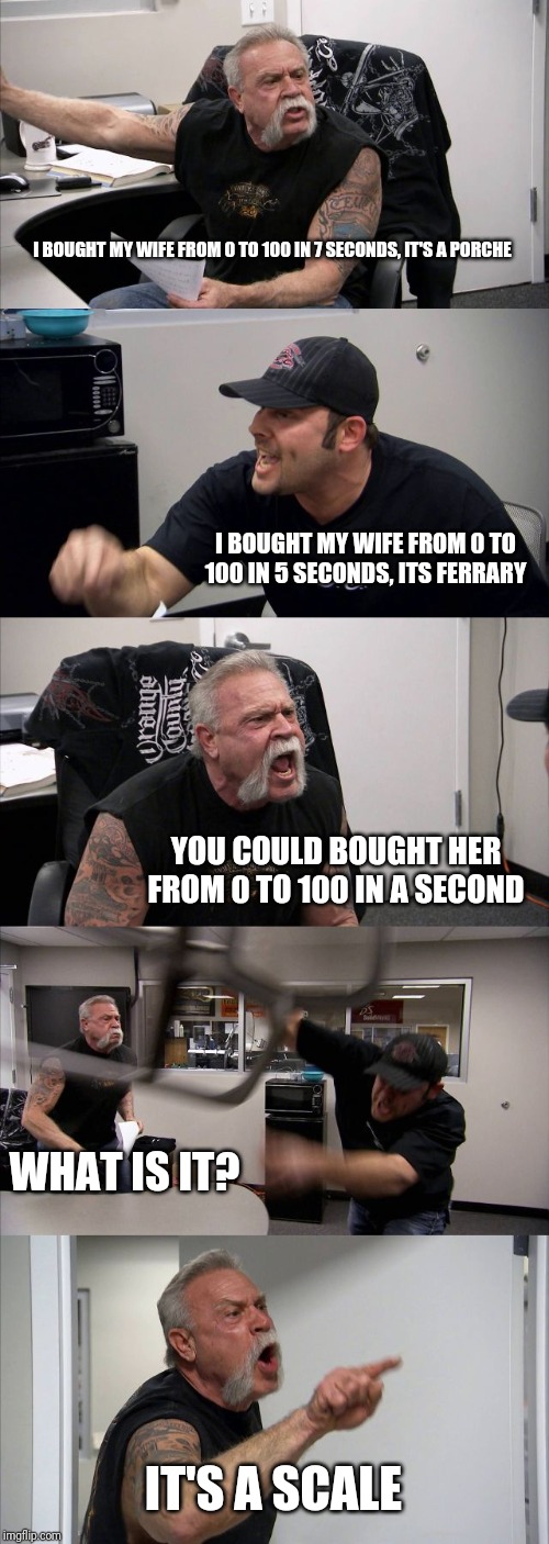 American Chopper Argument Meme | I BOUGHT MY WIFE FROM 0 TO 100 IN 7 SECONDS, IT'S A PORCHE; I BOUGHT MY WIFE FROM 0 TO 100 IN 5 SECONDS, ITS FERRARY; YOU COULD BOUGHT HER FROM 0 TO 100 IN A SECOND; WHAT IS IT? IT'S A SCALE | image tagged in memes,american chopper argument | made w/ Imgflip meme maker