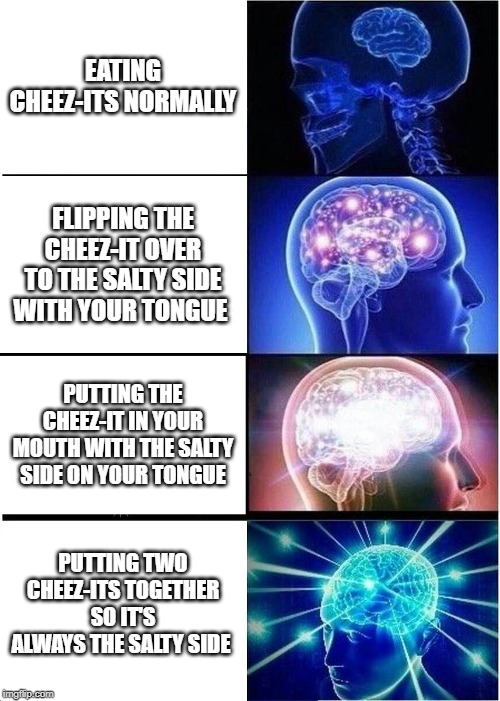 Expanding Brain | EATING CHEEZ-ITS NORMALLY; FLIPPING THE CHEEZ-IT OVER TO THE SALTY SIDE WITH YOUR TONGUE; PUTTING THE CHEEZ-IT IN YOUR MOUTH WITH THE SALTY SIDE ON YOUR TONGUE; PUTTING TWO CHEEZ-ITS TOGETHER SO IT'S ALWAYS THE SALTY SIDE | image tagged in memes,expanding brain | made w/ Imgflip meme maker