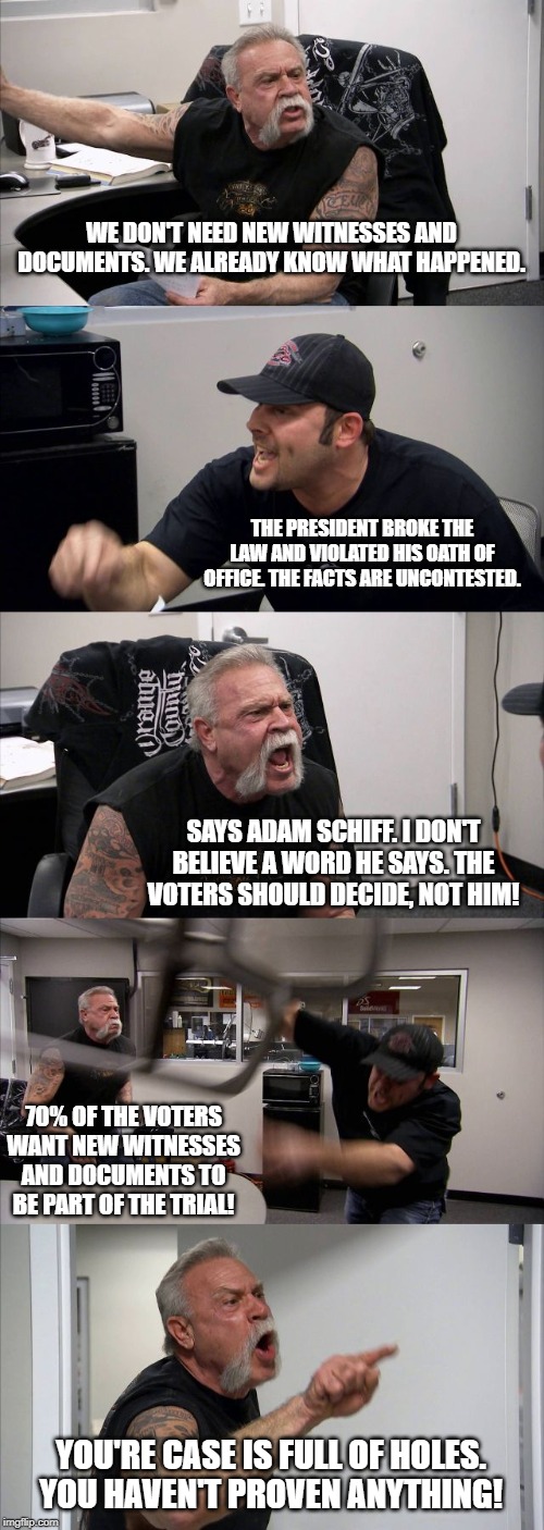 American Chopper Argument Meme | WE DON'T NEED NEW WITNESSES AND DOCUMENTS. WE ALREADY KNOW WHAT HAPPENED. THE PRESIDENT BROKE THE LAW AND VIOLATED HIS OATH OF OFFICE. THE FACTS ARE UNCONTESTED. SAYS ADAM SCHIFF. I DON'T BELIEVE A WORD HE SAYS. THE VOTERS SHOULD DECIDE, NOT HIM! 70% OF THE VOTERS WANT NEW WITNESSES AND DOCUMENTS TO BE PART OF THE TRIAL! YOU'RE CASE IS FULL OF HOLES. YOU HAVEN'T PROVEN ANYTHING! | image tagged in memes,american chopper argument | made w/ Imgflip meme maker