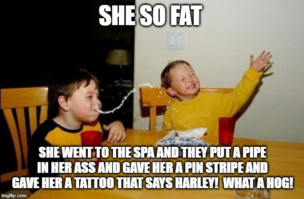 Yo Mamas So Fat Meme | SHE SO FAT SHE WENT TO THE SPA AND THEY PUT A PIPE IN HER ASS AND GAVE HER A PIN STRIPE AND GAVE HER A TATTOO THAT SAYS HARLEY!  WHAT A HOG! | image tagged in memes,yo mamas so fat | made w/ Imgflip meme maker