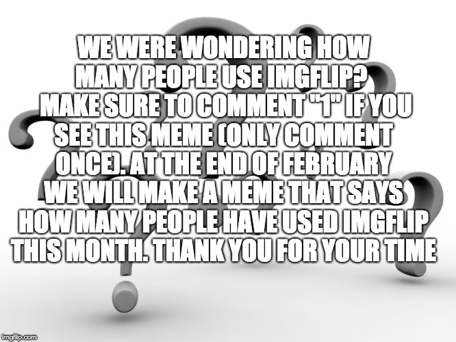 Question marks | WE WERE WONDERING HOW MANY PEOPLE USE IMGFLIP? 
 MAKE SURE TO COMMENT "1" IF YOU SEE THIS MEME (ONLY COMMENT ONCE). AT THE END OF FEBRUARY WE WILL MAKE A MEME THAT SAYS HOW MANY PEOPLE HAVE USED IMGFLIP THIS MONTH. THANK YOU FOR YOUR TIME | image tagged in question marks | made w/ Imgflip meme maker