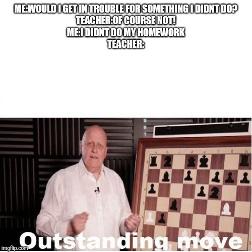 Outstanding Move | ME:WOULD I GET IN TROUBLE FOR SOMETHING I DIDNT DO?
TEACHER:OF COURSE NOT!
ME:I DIDNT DO MY HOMEWORK
TEACHER: | image tagged in outstanding move | made w/ Imgflip meme maker