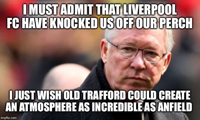 Sir Alex Ferguson | I MUST ADMIT THAT LIVERPOOL FC HAVE KNOCKED US OFF OUR PERCH; I JUST WISH OLD TRAFFORD COULD CREATE AN ATMOSPHERE AS INCREDIBLE AS ANFIELD | image tagged in sir alex ferguson | made w/ Imgflip meme maker
