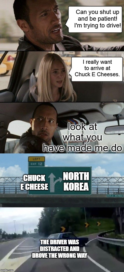 Kids in the car | Can you shut up and be patient! I'm trying to drive! I really want to arrive at Chuck E Cheeses. look at what you have made me do; CHUCK E CHEESE; NORTH KOREA; THE DRIVER WAS DISTRACTED AND DROVE THE WRONG WAY | image tagged in memes,the rock driving,left exit 12 off ramp,funny,long meme | made w/ Imgflip meme maker