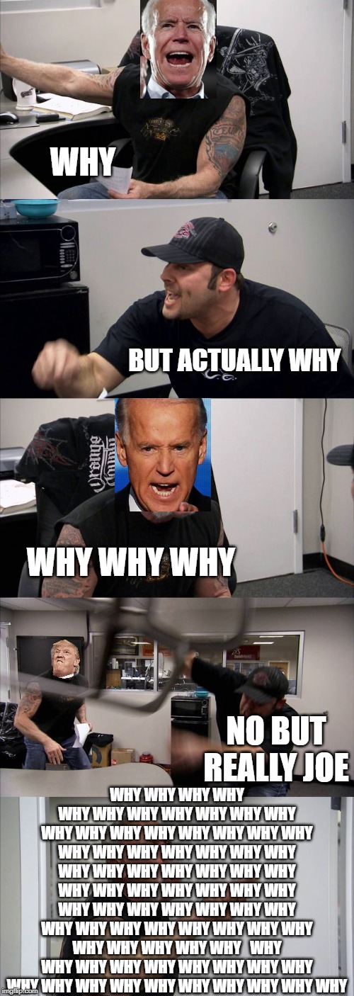 American Chopper Argument Meme | WHY; BUT ACTUALLY WHY; WHY WHY WHY; WHY WHY WHY WHY WHY WHY WHY WHY WHY WHY WHY WHY WHY WHY WHY WHY WHY WHY WHY WHY WHY WHY WHY WHY WHY WHY WHY WHY WHY WHY WHY WHY WHY WHY WHY WHY WHY WHY WHY WHY WHY WHY WHY WHY WHY WHY WHY WHY WHY WHY WHY WHY WHY WHY WHY WHY WHY WHY WHY WHY   WHY WHY WHY WHY WHY WHY WHY WHY WHY WHY WHY WHY WHY WHY WHY WHY WHY WHY WHY; NO BUT REALLY JOE | image tagged in memes,american chopper argument | made w/ Imgflip meme maker