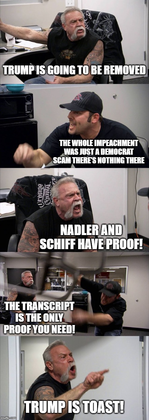 American Chopper Argument | TRUMP IS GOING TO BE REMOVED; THE WHOLE IMPEACHMENT WAS JUST A DEMOCRAT SCAM THERE'S NOTHING THERE; NADLER AND SCHIFF HAVE PROOF! THE TRANSCRIPT IS THE ONLY PROOF YOU NEED! TRUMP IS TOAST! | image tagged in memes,american chopper argument | made w/ Imgflip meme maker