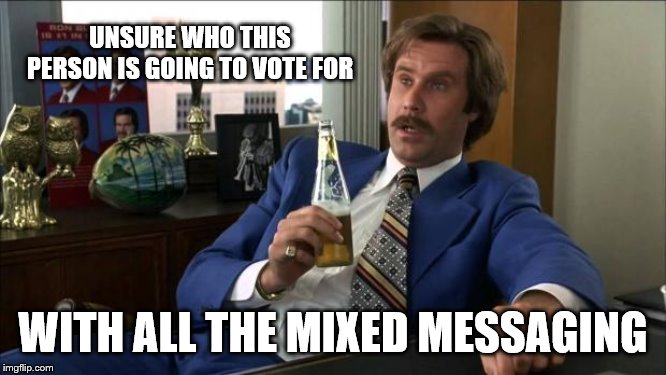 Ron Burgundy | UNSURE WHO THIS PERSON IS GOING TO VOTE FOR WITH ALL THE MIXED MESSAGING | image tagged in ron burgundy | made w/ Imgflip meme maker