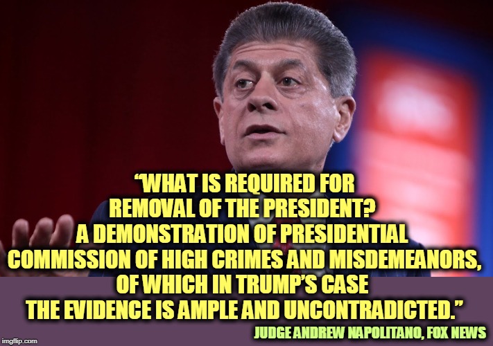 "The evidence is ample and uncontradicted." | “WHAT IS REQUIRED FOR REMOVAL OF THE PRESIDENT? 
A DEMONSTRATION OF PRESIDENTIAL 
COMMISSION OF HIGH CRIMES AND MISDEMEANORS, OF WHICH IN TRUMP’S CASE 
THE EVIDENCE IS AMPLE AND UNCONTRADICTED.”; JUDGE ANDREW NAPOLITANO, FOX NEWS | image tagged in judge andrew napolitano thinks trump committed a crime,trump,criminal,crimes,evidence | made w/ Imgflip meme maker