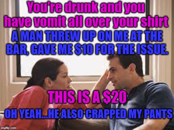making $$$ | You're drunk and you have vomit all over your shirt; A MAN THREW UP ON ME AT THE BAR, GAVE ME $10 FOR THE ISSUE. THIS IS A $20; OH YEAH...HE ALSO CRAPPED MY PANTS | image tagged in husband wife | made w/ Imgflip meme maker