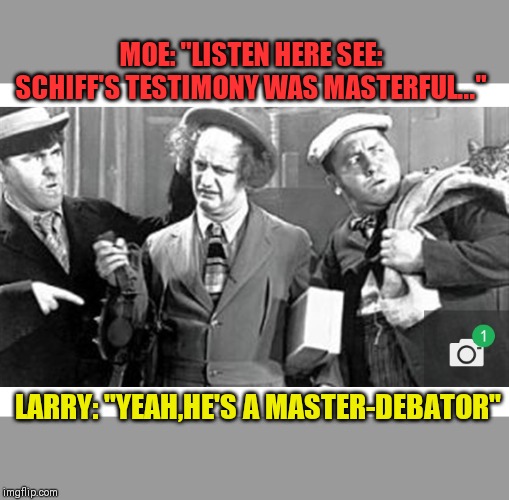 MSM REPORTS: STOOGE-IMPEACHMENT | MOE: "LISTEN HERE SEE: SCHIFF'S TESTIMONY WAS MASTERFUL..."; LARRY: "YEAH,HE'S A MASTER-DEBATOR" | image tagged in three stooges | made w/ Imgflip meme maker