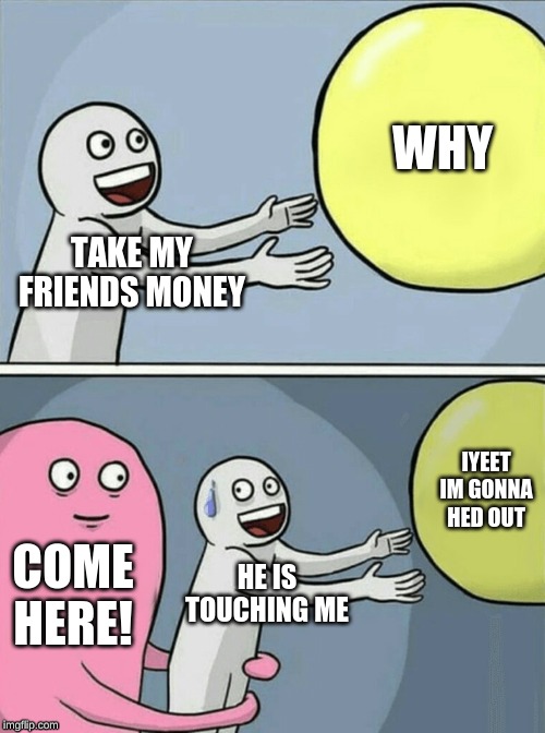 Running Away Balloon | WHY; TAKE MY FRIENDS MONEY; IYEET IM GONNA HED OUT; COME HERE! HE IS TOUCHING ME | image tagged in memes,running away balloon | made w/ Imgflip meme maker