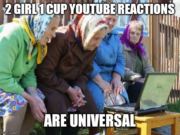 Babushkas On Facebook | 2 GIRL 1 CUP YOUTUBE REACTIONS; ARE UNIVERSAL | image tagged in memes,babushkas on facebook | made w/ Imgflip meme maker