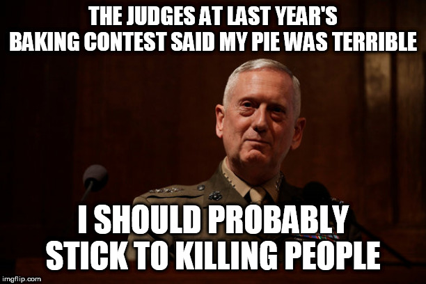 Yeah, you really should stick to that |  THE JUDGES AT LAST YEAR'S BAKING CONTEST SAID MY PIE WAS TERRIBLE; I SHOULD PROBABLY STICK TO KILLING PEOPLE | image tagged in general,military,mass murder,baking,pie,war | made w/ Imgflip meme maker