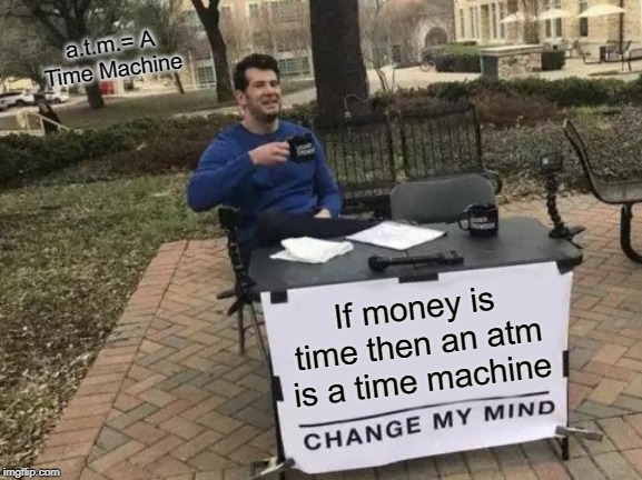 Change My Mind | a.t.m.= A Time Machine; If money is time then an atm is a time machine | image tagged in memes,change my mind | made w/ Imgflip meme maker