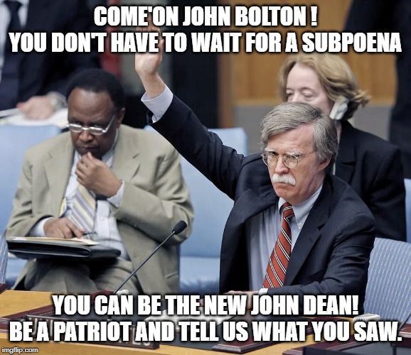 john bolton | COME'ON JOHN BOLTON !
YOU DON'T HAVE TO WAIT FOR A SUBPOENA; YOU CAN BE THE NEW JOHN DEAN!
BE A PATRIOT AND TELL US WHAT YOU SAW. | image tagged in memes | made w/ Imgflip meme maker