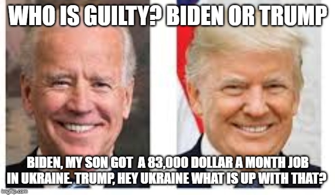 Who is Guilty?  Biden or Trump | WHO IS GUILTY? BIDEN OR TRUMP; BIDEN, MY SON GOT  A 83,000 DOLLAR A MONTH JOB IN UKRAINE. TRUMP, HEY UKRAINE WHAT IS UP WITH THAT? | image tagged in joe biden,trump | made w/ Imgflip meme maker
