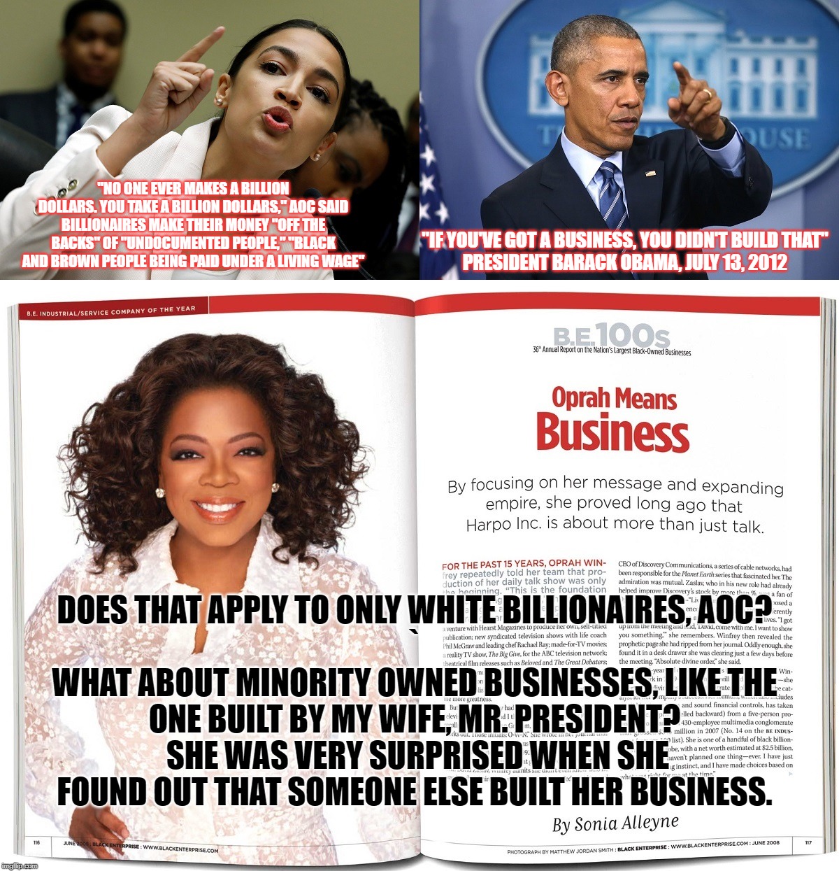 This is why socialists feel entitled to take what is yours.  What's worse is, AOC uses racist tactics to do it. | "NO ONE EVER MAKES A BILLION DOLLARS. YOU TAKE A BILLION DOLLARS," AOC SAID BILLIONAIRES MAKE THEIR MONEY "OFF THE BACKS" OF "UNDOCUMENTED PEOPLE," "BLACK AND BROWN PEOPLE BEING PAID UNDER A LIVING WAGE"; "IF YOU'VE GOT A BUSINESS, YOU DIDN'T BUILD THAT"

PRESIDENT BARACK OBAMA, JULY 13, 2012; DOES THAT APPLY TO ONLY WHITE BILLIONAIRES, AOC?
`
WHAT ABOUT MINORITY OWNED BUSINESSES, LIKE THE ONE BUILT BY MY WIFE, MR. PRESIDENT?  SHE WAS VERY SURPRISED WHEN SHE FOUND OUT THAT SOMEONE ELSE BUILT HER BUSINESS. | image tagged in aoc socialist,socialist thieves,president obama,oprah | made w/ Imgflip meme maker