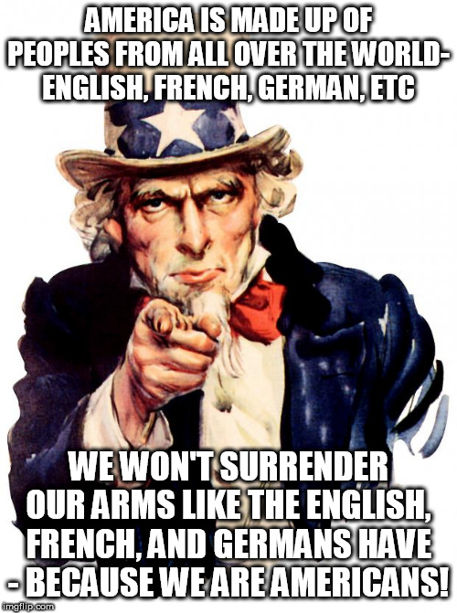 Uncle Sam Meme | AMERICA IS MADE UP OF PEOPLES FROM ALL OVER THE WORLD- ENGLISH, FRENCH, GERMAN, ETC; WE WON'T SURRENDER OUR ARMS LIKE THE ENGLISH, FRENCH, AND GERMANS HAVE - BECAUSE WE ARE AMERICANS! | image tagged in memes,uncle sam | made w/ Imgflip meme maker