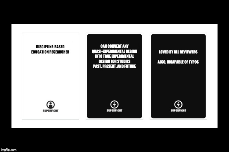 Superfight | LOVED BY ALL REVIEWERS

 
ALSO, INCAPABLE OF TYPOS; CAN CONVERT ANY QUASI-EXPERIMENTAL DESIGN INTO TRUE EXPERIMENTAL DESIGN FOR STUDIES PAST, PRESENT, AND FUTURE; DISCIPLINE-BASED
EDUCATION RESEARCHER | image tagged in superfight | made w/ Imgflip meme maker