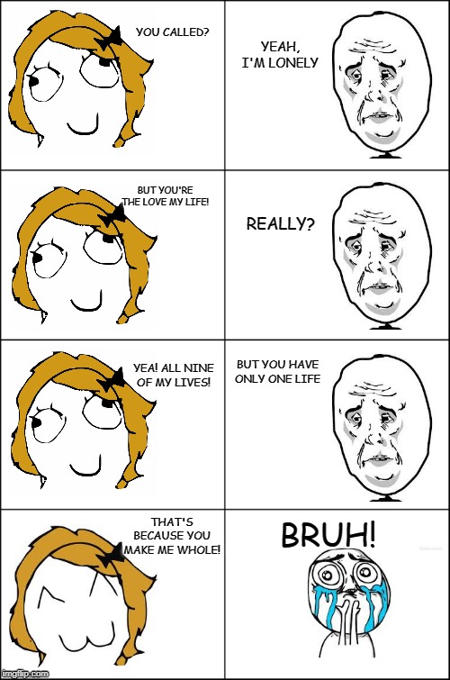 Eight panel rage comic maker | YOU CALLED? YEAH, I'M LONELY; BUT YOU'RE THE LOVE MY LIFE! REALLY? BUT YOU HAVE ONLY ONE LIFE; YEA! ALL NINE OF MY LIVES! BRUH! THAT'S BECAUSE YOU MAKE ME WHOLE! | image tagged in eight panel rage comic maker | made w/ Imgflip meme maker
